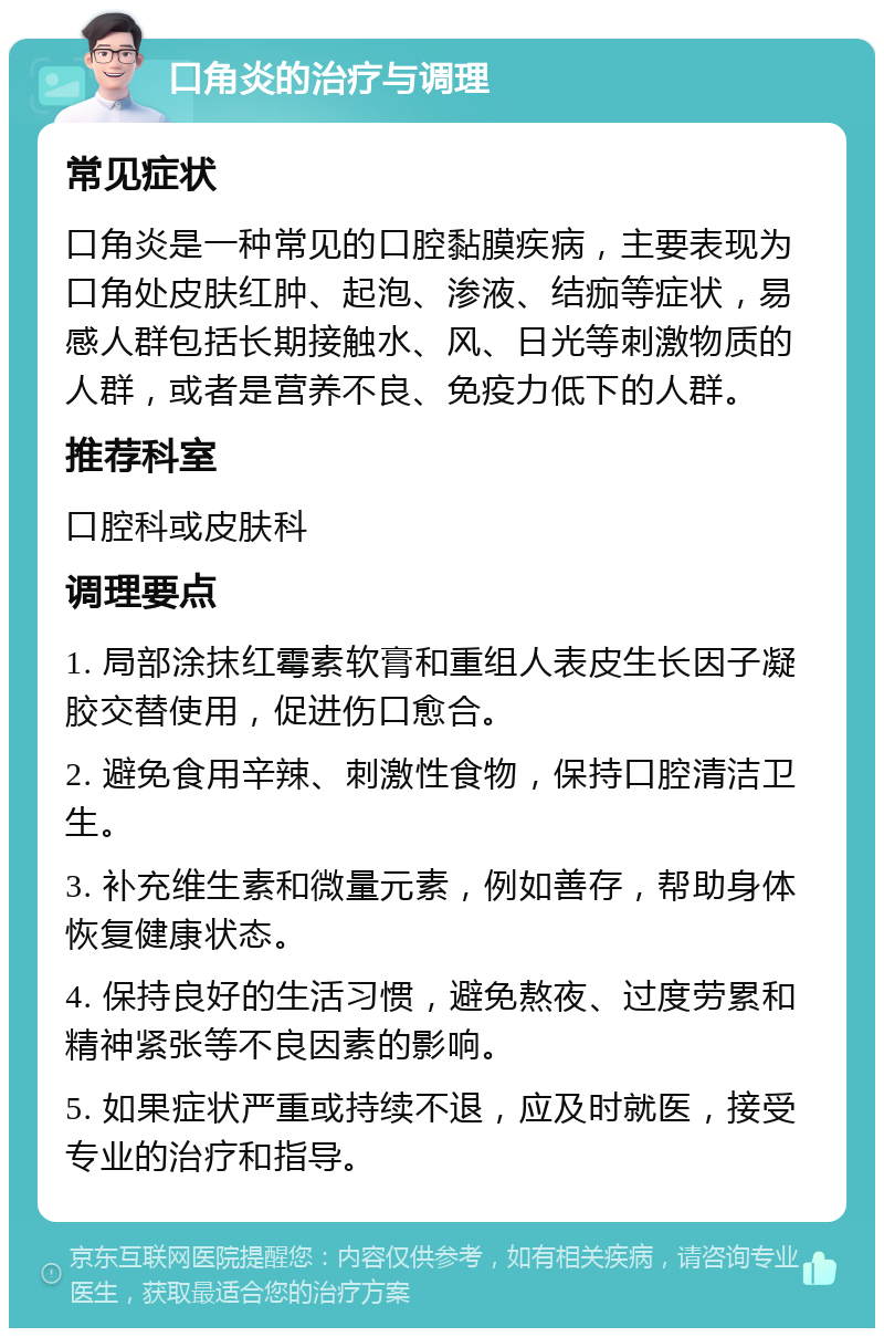 口角炎的治疗与调理 常见症状 口角炎是一种常见的口腔黏膜疾病，主要表现为口角处皮肤红肿、起泡、渗液、结痂等症状，易感人群包括长期接触水、风、日光等刺激物质的人群，或者是营养不良、免疫力低下的人群。 推荐科室 口腔科或皮肤科 调理要点 1. 局部涂抹红霉素软膏和重组人表皮生长因子凝胶交替使用，促进伤口愈合。 2. 避免食用辛辣、刺激性食物，保持口腔清洁卫生。 3. 补充维生素和微量元素，例如善存，帮助身体恢复健康状态。 4. 保持良好的生活习惯，避免熬夜、过度劳累和精神紧张等不良因素的影响。 5. 如果症状严重或持续不退，应及时就医，接受专业的治疗和指导。