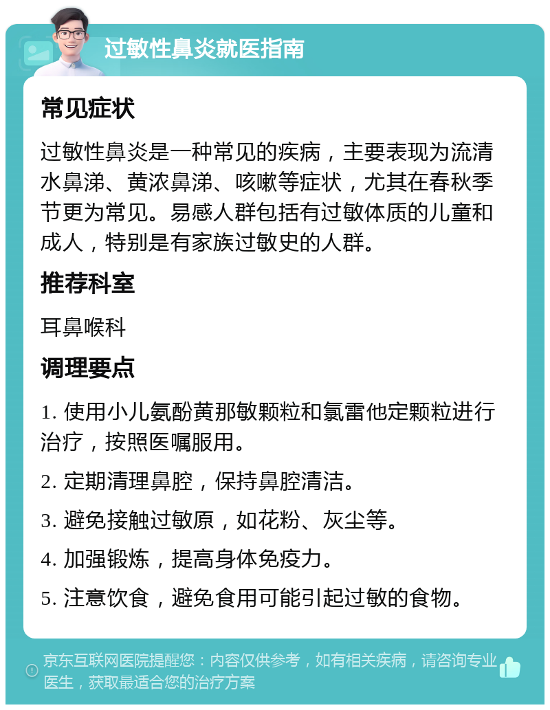 过敏性鼻炎就医指南 常见症状 过敏性鼻炎是一种常见的疾病，主要表现为流清水鼻涕、黄浓鼻涕、咳嗽等症状，尤其在春秋季节更为常见。易感人群包括有过敏体质的儿童和成人，特别是有家族过敏史的人群。 推荐科室 耳鼻喉科 调理要点 1. 使用小儿氨酚黄那敏颗粒和氯雷他定颗粒进行治疗，按照医嘱服用。 2. 定期清理鼻腔，保持鼻腔清洁。 3. 避免接触过敏原，如花粉、灰尘等。 4. 加强锻炼，提高身体免疫力。 5. 注意饮食，避免食用可能引起过敏的食物。