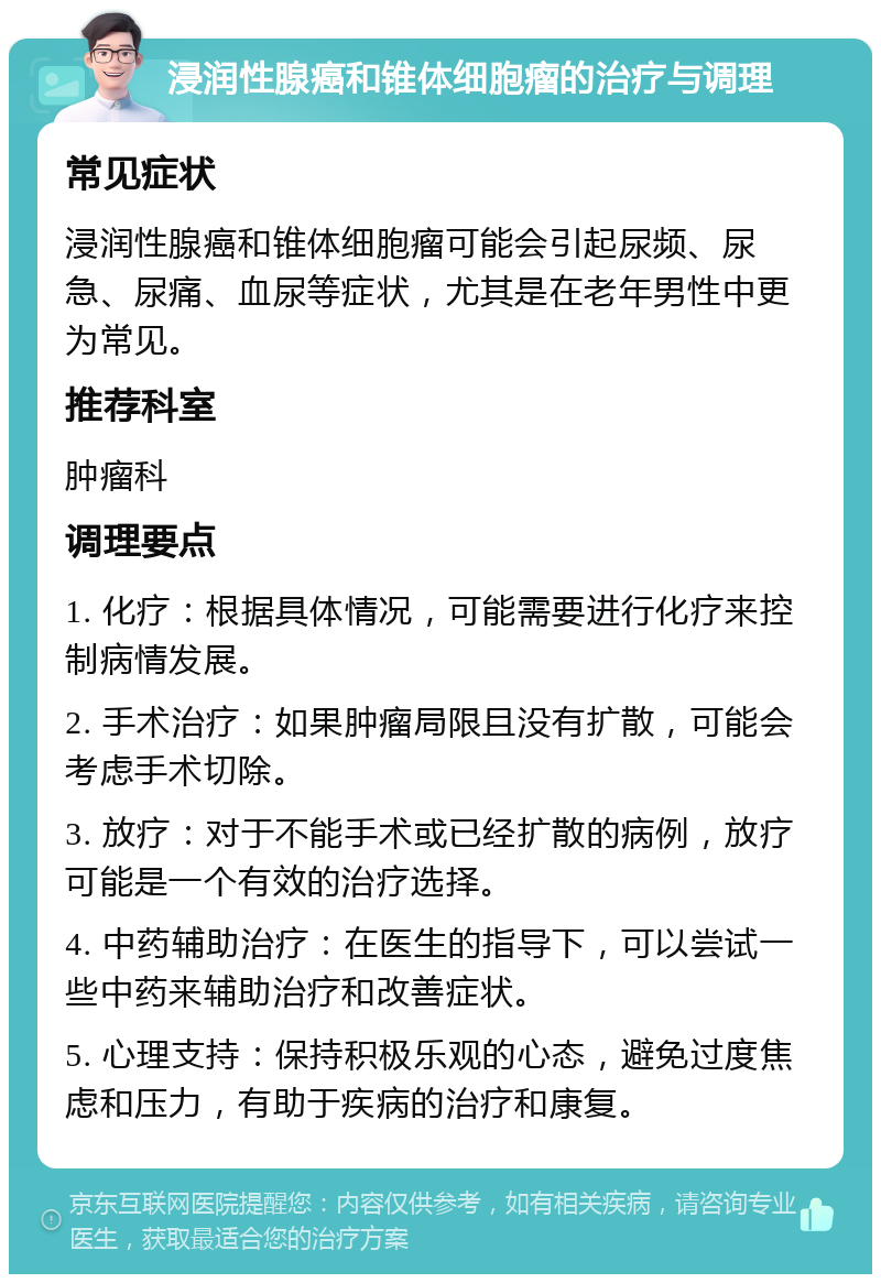 浸润性腺癌和锥体细胞瘤的治疗与调理 常见症状 浸润性腺癌和锥体细胞瘤可能会引起尿频、尿急、尿痛、血尿等症状，尤其是在老年男性中更为常见。 推荐科室 肿瘤科 调理要点 1. 化疗：根据具体情况，可能需要进行化疗来控制病情发展。 2. 手术治疗：如果肿瘤局限且没有扩散，可能会考虑手术切除。 3. 放疗：对于不能手术或已经扩散的病例，放疗可能是一个有效的治疗选择。 4. 中药辅助治疗：在医生的指导下，可以尝试一些中药来辅助治疗和改善症状。 5. 心理支持：保持积极乐观的心态，避免过度焦虑和压力，有助于疾病的治疗和康复。