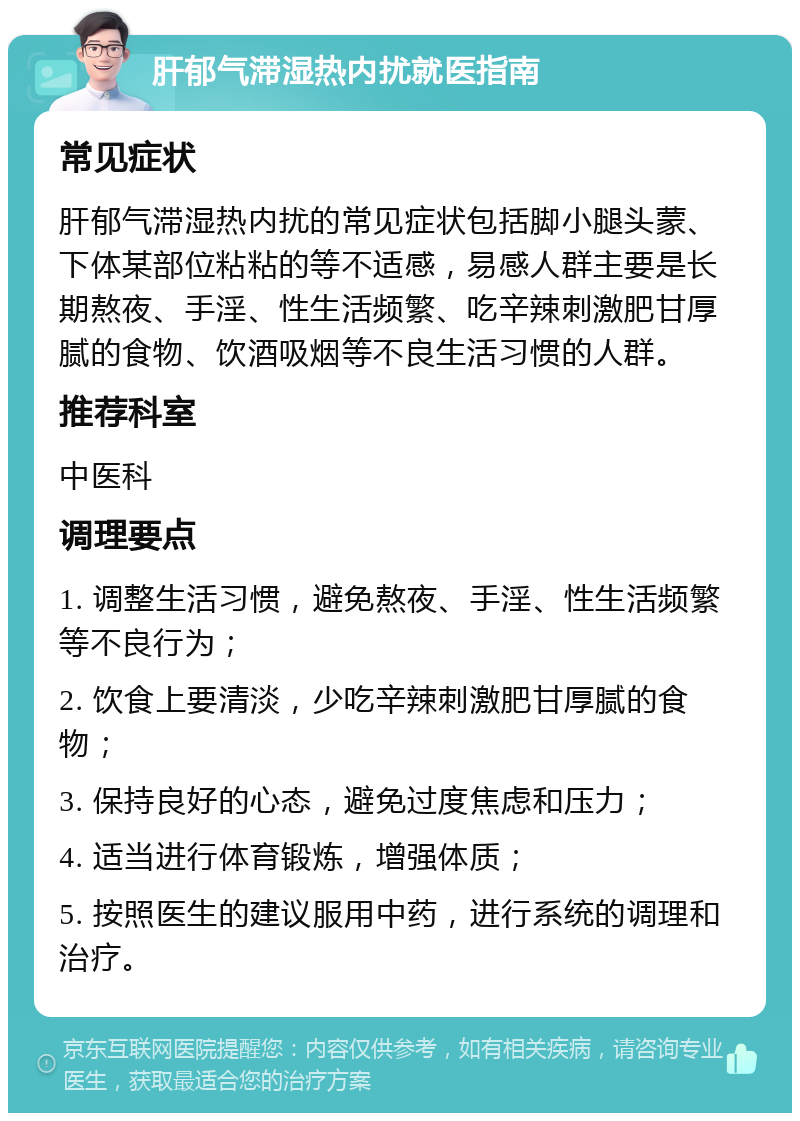 肝郁气滞湿热内扰就医指南 常见症状 肝郁气滞湿热内扰的常见症状包括脚小腿头蒙、下体某部位粘粘的等不适感，易感人群主要是长期熬夜、手淫、性生活频繁、吃辛辣刺激肥甘厚腻的食物、饮酒吸烟等不良生活习惯的人群。 推荐科室 中医科 调理要点 1. 调整生活习惯，避免熬夜、手淫、性生活频繁等不良行为； 2. 饮食上要清淡，少吃辛辣刺激肥甘厚腻的食物； 3. 保持良好的心态，避免过度焦虑和压力； 4. 适当进行体育锻炼，增强体质； 5. 按照医生的建议服用中药，进行系统的调理和治疗。