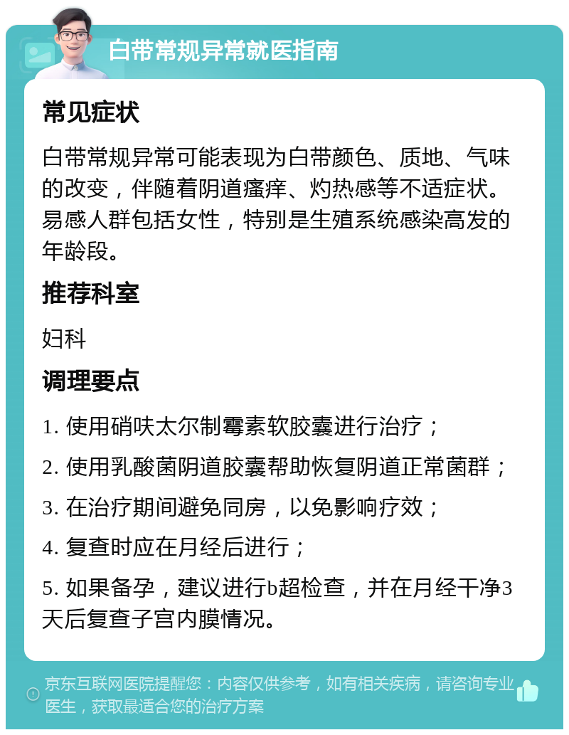 白带常规异常就医指南 常见症状 白带常规异常可能表现为白带颜色、质地、气味的改变，伴随着阴道瘙痒、灼热感等不适症状。易感人群包括女性，特别是生殖系统感染高发的年龄段。 推荐科室 妇科 调理要点 1. 使用硝呋太尔制霉素软胶囊进行治疗； 2. 使用乳酸菌阴道胶囊帮助恢复阴道正常菌群； 3. 在治疗期间避免同房，以免影响疗效； 4. 复查时应在月经后进行； 5. 如果备孕，建议进行b超检查，并在月经干净3天后复查子宫内膜情况。