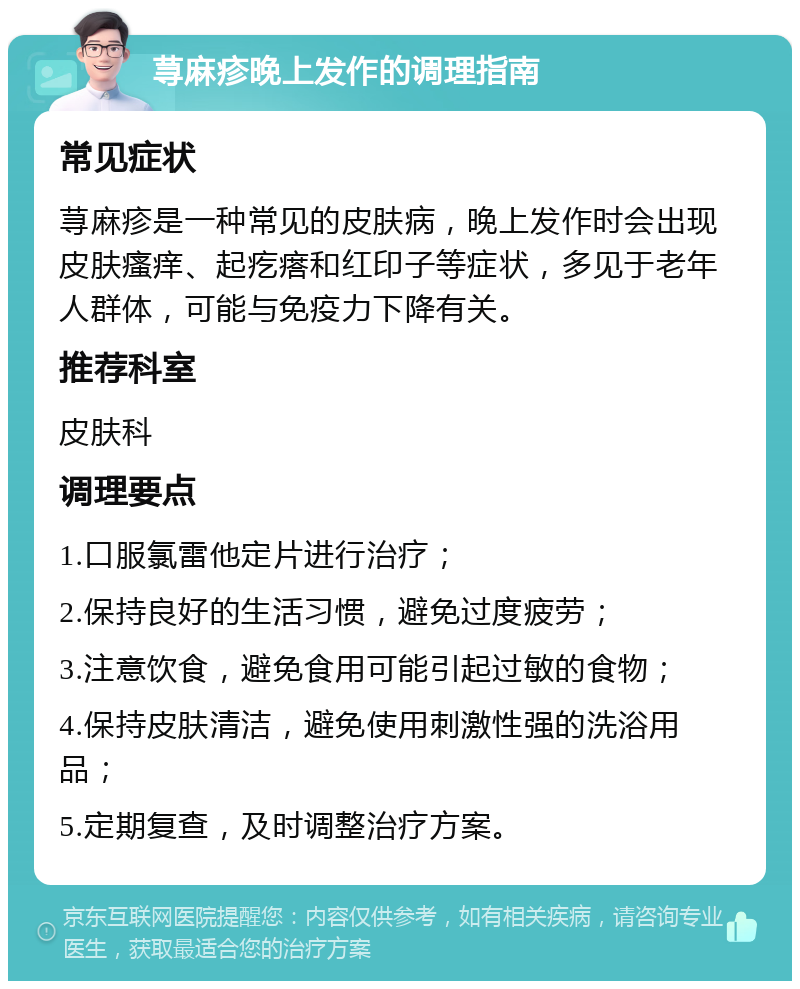 荨麻疹晚上发作的调理指南 常见症状 荨麻疹是一种常见的皮肤病，晚上发作时会出现皮肤瘙痒、起疙瘩和红印子等症状，多见于老年人群体，可能与免疫力下降有关。 推荐科室 皮肤科 调理要点 1.口服氯雷他定片进行治疗； 2.保持良好的生活习惯，避免过度疲劳； 3.注意饮食，避免食用可能引起过敏的食物； 4.保持皮肤清洁，避免使用刺激性强的洗浴用品； 5.定期复查，及时调整治疗方案。