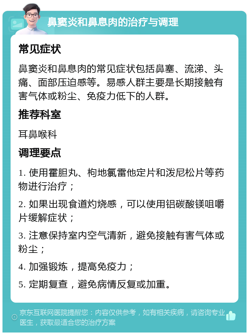 鼻窦炎和鼻息肉的治疗与调理 常见症状 鼻窦炎和鼻息肉的常见症状包括鼻塞、流涕、头痛、面部压迫感等。易感人群主要是长期接触有害气体或粉尘、免疫力低下的人群。 推荐科室 耳鼻喉科 调理要点 1. 使用霍胆丸、枸地氯雷他定片和泼尼松片等药物进行治疗； 2. 如果出现食道灼烧感，可以使用铝碳酸镁咀嚼片缓解症状； 3. 注意保持室内空气清新，避免接触有害气体或粉尘； 4. 加强锻炼，提高免疫力； 5. 定期复查，避免病情反复或加重。