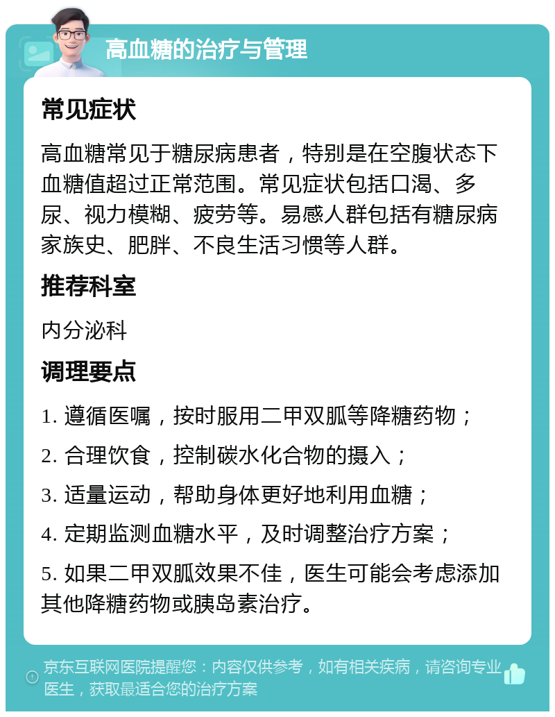 高血糖的治疗与管理 常见症状 高血糖常见于糖尿病患者，特别是在空腹状态下血糖值超过正常范围。常见症状包括口渴、多尿、视力模糊、疲劳等。易感人群包括有糖尿病家族史、肥胖、不良生活习惯等人群。 推荐科室 内分泌科 调理要点 1. 遵循医嘱，按时服用二甲双胍等降糖药物； 2. 合理饮食，控制碳水化合物的摄入； 3. 适量运动，帮助身体更好地利用血糖； 4. 定期监测血糖水平，及时调整治疗方案； 5. 如果二甲双胍效果不佳，医生可能会考虑添加其他降糖药物或胰岛素治疗。