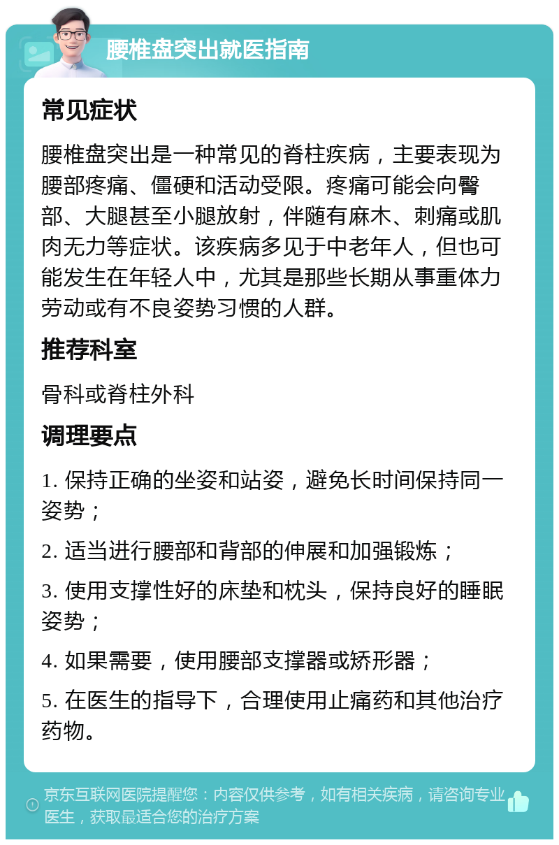 腰椎盘突出就医指南 常见症状 腰椎盘突出是一种常见的脊柱疾病，主要表现为腰部疼痛、僵硬和活动受限。疼痛可能会向臀部、大腿甚至小腿放射，伴随有麻木、刺痛或肌肉无力等症状。该疾病多见于中老年人，但也可能发生在年轻人中，尤其是那些长期从事重体力劳动或有不良姿势习惯的人群。 推荐科室 骨科或脊柱外科 调理要点 1. 保持正确的坐姿和站姿，避免长时间保持同一姿势； 2. 适当进行腰部和背部的伸展和加强锻炼； 3. 使用支撑性好的床垫和枕头，保持良好的睡眠姿势； 4. 如果需要，使用腰部支撑器或矫形器； 5. 在医生的指导下，合理使用止痛药和其他治疗药物。