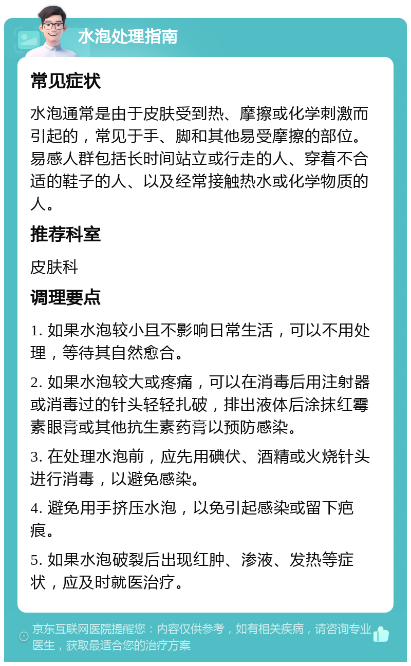 水泡处理指南 常见症状 水泡通常是由于皮肤受到热、摩擦或化学刺激而引起的，常见于手、脚和其他易受摩擦的部位。易感人群包括长时间站立或行走的人、穿着不合适的鞋子的人、以及经常接触热水或化学物质的人。 推荐科室 皮肤科 调理要点 1. 如果水泡较小且不影响日常生活，可以不用处理，等待其自然愈合。 2. 如果水泡较大或疼痛，可以在消毒后用注射器或消毒过的针头轻轻扎破，排出液体后涂抹红霉素眼膏或其他抗生素药膏以预防感染。 3. 在处理水泡前，应先用碘伏、酒精或火烧针头进行消毒，以避免感染。 4. 避免用手挤压水泡，以免引起感染或留下疤痕。 5. 如果水泡破裂后出现红肿、渗液、发热等症状，应及时就医治疗。