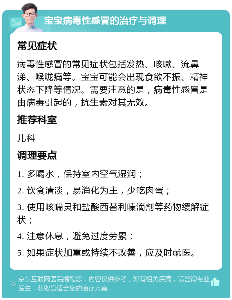 宝宝病毒性感冒的治疗与调理 常见症状 病毒性感冒的常见症状包括发热、咳嗽、流鼻涕、喉咙痛等。宝宝可能会出现食欲不振、精神状态下降等情况。需要注意的是，病毒性感冒是由病毒引起的，抗生素对其无效。 推荐科室 儿科 调理要点 1. 多喝水，保持室内空气湿润； 2. 饮食清淡，易消化为主，少吃肉蛋； 3. 使用咳喘灵和盐酸西替利嗪滴剂等药物缓解症状； 4. 注意休息，避免过度劳累； 5. 如果症状加重或持续不改善，应及时就医。