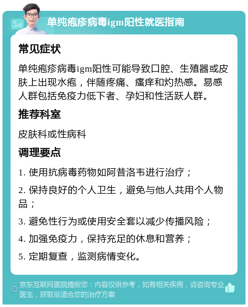 单纯疱疹病毒igm阳性就医指南 常见症状 单纯疱疹病毒igm阳性可能导致口腔、生殖器或皮肤上出现水疱，伴随疼痛、瘙痒和灼热感。易感人群包括免疫力低下者、孕妇和性活跃人群。 推荐科室 皮肤科或性病科 调理要点 1. 使用抗病毒药物如阿昔洛韦进行治疗； 2. 保持良好的个人卫生，避免与他人共用个人物品； 3. 避免性行为或使用安全套以减少传播风险； 4. 加强免疫力，保持充足的休息和营养； 5. 定期复查，监测病情变化。