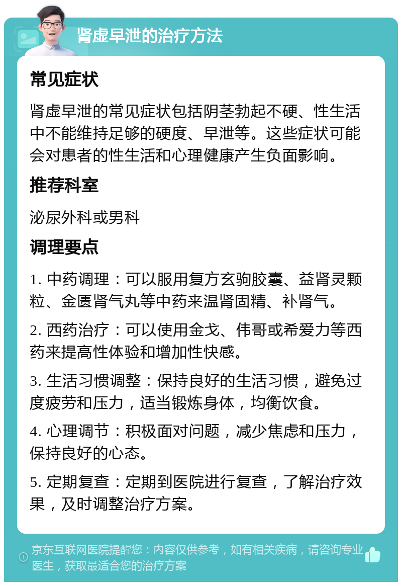 肾虚早泄的治疗方法 常见症状 肾虚早泄的常见症状包括阴茎勃起不硬、性生活中不能维持足够的硬度、早泄等。这些症状可能会对患者的性生活和心理健康产生负面影响。 推荐科室 泌尿外科或男科 调理要点 1. 中药调理：可以服用复方玄驹胶囊、益肾灵颗粒、金匮肾气丸等中药来温肾固精、补肾气。 2. 西药治疗：可以使用金戈、伟哥或希爱力等西药来提高性体验和增加性快感。 3. 生活习惯调整：保持良好的生活习惯，避免过度疲劳和压力，适当锻炼身体，均衡饮食。 4. 心理调节：积极面对问题，减少焦虑和压力，保持良好的心态。 5. 定期复查：定期到医院进行复查，了解治疗效果，及时调整治疗方案。