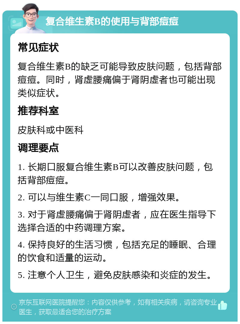 复合维生素B的使用与背部痘痘 常见症状 复合维生素B的缺乏可能导致皮肤问题，包括背部痘痘。同时，肾虚腰痛偏于肾阴虚者也可能出现类似症状。 推荐科室 皮肤科或中医科 调理要点 1. 长期口服复合维生素B可以改善皮肤问题，包括背部痘痘。 2. 可以与维生素C一同口服，增强效果。 3. 对于肾虚腰痛偏于肾阴虚者，应在医生指导下选择合适的中药调理方案。 4. 保持良好的生活习惯，包括充足的睡眠、合理的饮食和适量的运动。 5. 注意个人卫生，避免皮肤感染和炎症的发生。