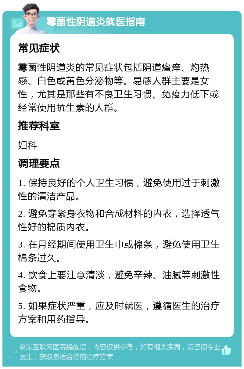 霉菌性阴道炎就医指南 常见症状 霉菌性阴道炎的常见症状包括阴道瘙痒、灼热感、白色或黄色分泌物等。易感人群主要是女性，尤其是那些有不良卫生习惯、免疫力低下或经常使用抗生素的人群。 推荐科室 妇科 调理要点 1. 保持良好的个人卫生习惯，避免使用过于刺激性的清洁产品。 2. 避免穿紧身衣物和合成材料的内衣，选择透气性好的棉质内衣。 3. 在月经期间使用卫生巾或棉条，避免使用卫生棉条过久。 4. 饮食上要注意清淡，避免辛辣、油腻等刺激性食物。 5. 如果症状严重，应及时就医，遵循医生的治疗方案和用药指导。