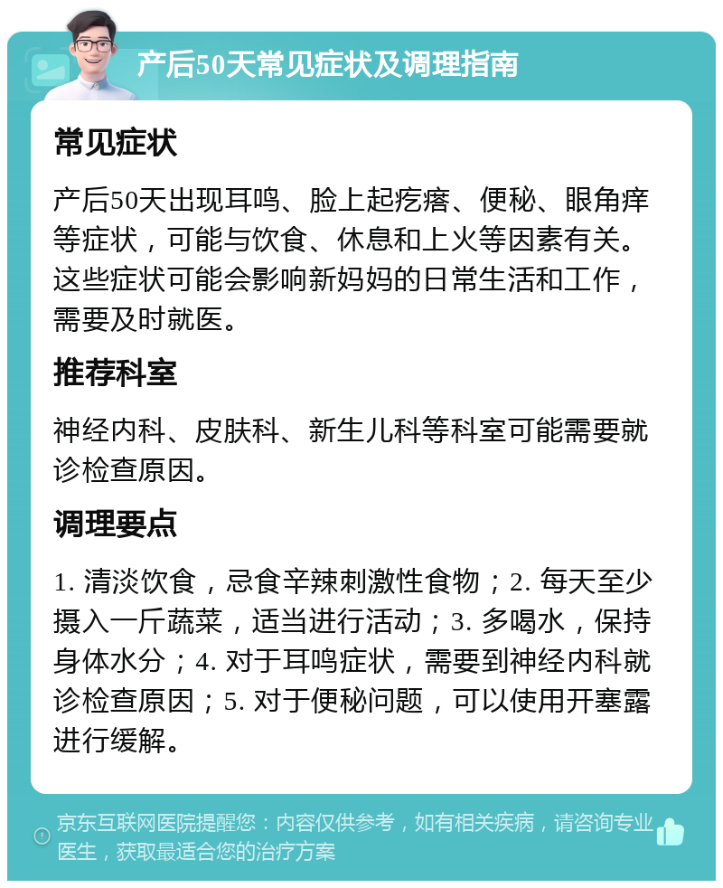 产后50天常见症状及调理指南 常见症状 产后50天出现耳鸣、脸上起疙瘩、便秘、眼角痒等症状，可能与饮食、休息和上火等因素有关。这些症状可能会影响新妈妈的日常生活和工作，需要及时就医。 推荐科室 神经内科、皮肤科、新生儿科等科室可能需要就诊检查原因。 调理要点 1. 清淡饮食，忌食辛辣刺激性食物；2. 每天至少摄入一斤蔬菜，适当进行活动；3. 多喝水，保持身体水分；4. 对于耳鸣症状，需要到神经内科就诊检查原因；5. 对于便秘问题，可以使用开塞露进行缓解。