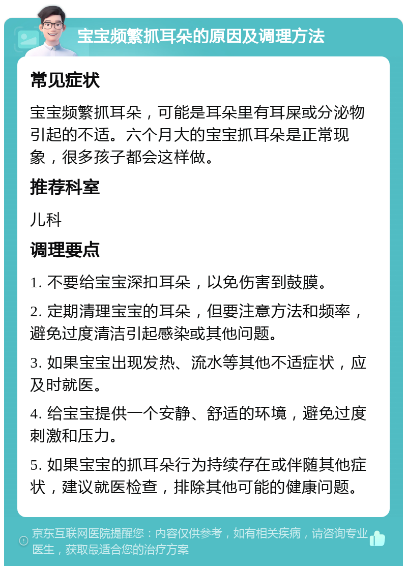 宝宝频繁抓耳朵的原因及调理方法 常见症状 宝宝频繁抓耳朵，可能是耳朵里有耳屎或分泌物引起的不适。六个月大的宝宝抓耳朵是正常现象，很多孩子都会这样做。 推荐科室 儿科 调理要点 1. 不要给宝宝深扣耳朵，以免伤害到鼓膜。 2. 定期清理宝宝的耳朵，但要注意方法和频率，避免过度清洁引起感染或其他问题。 3. 如果宝宝出现发热、流水等其他不适症状，应及时就医。 4. 给宝宝提供一个安静、舒适的环境，避免过度刺激和压力。 5. 如果宝宝的抓耳朵行为持续存在或伴随其他症状，建议就医检查，排除其他可能的健康问题。