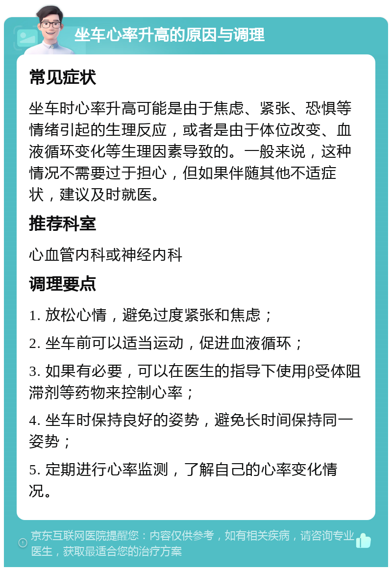 坐车心率升高的原因与调理 常见症状 坐车时心率升高可能是由于焦虑、紧张、恐惧等情绪引起的生理反应，或者是由于体位改变、血液循环变化等生理因素导致的。一般来说，这种情况不需要过于担心，但如果伴随其他不适症状，建议及时就医。 推荐科室 心血管内科或神经内科 调理要点 1. 放松心情，避免过度紧张和焦虑； 2. 坐车前可以适当运动，促进血液循环； 3. 如果有必要，可以在医生的指导下使用β受体阻滞剂等药物来控制心率； 4. 坐车时保持良好的姿势，避免长时间保持同一姿势； 5. 定期进行心率监测，了解自己的心率变化情况。