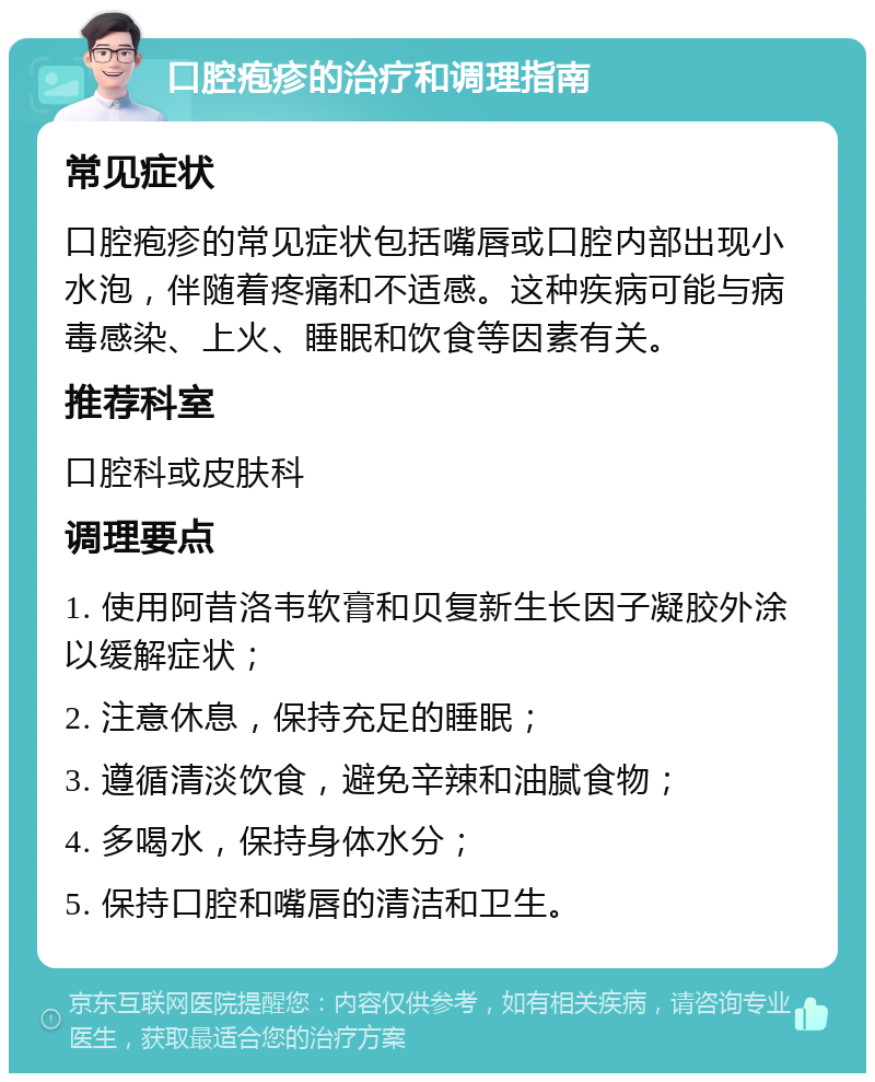 口腔疱疹的治疗和调理指南 常见症状 口腔疱疹的常见症状包括嘴唇或口腔内部出现小水泡，伴随着疼痛和不适感。这种疾病可能与病毒感染、上火、睡眠和饮食等因素有关。 推荐科室 口腔科或皮肤科 调理要点 1. 使用阿昔洛韦软膏和贝复新生长因子凝胶外涂以缓解症状； 2. 注意休息，保持充足的睡眠； 3. 遵循清淡饮食，避免辛辣和油腻食物； 4. 多喝水，保持身体水分； 5. 保持口腔和嘴唇的清洁和卫生。