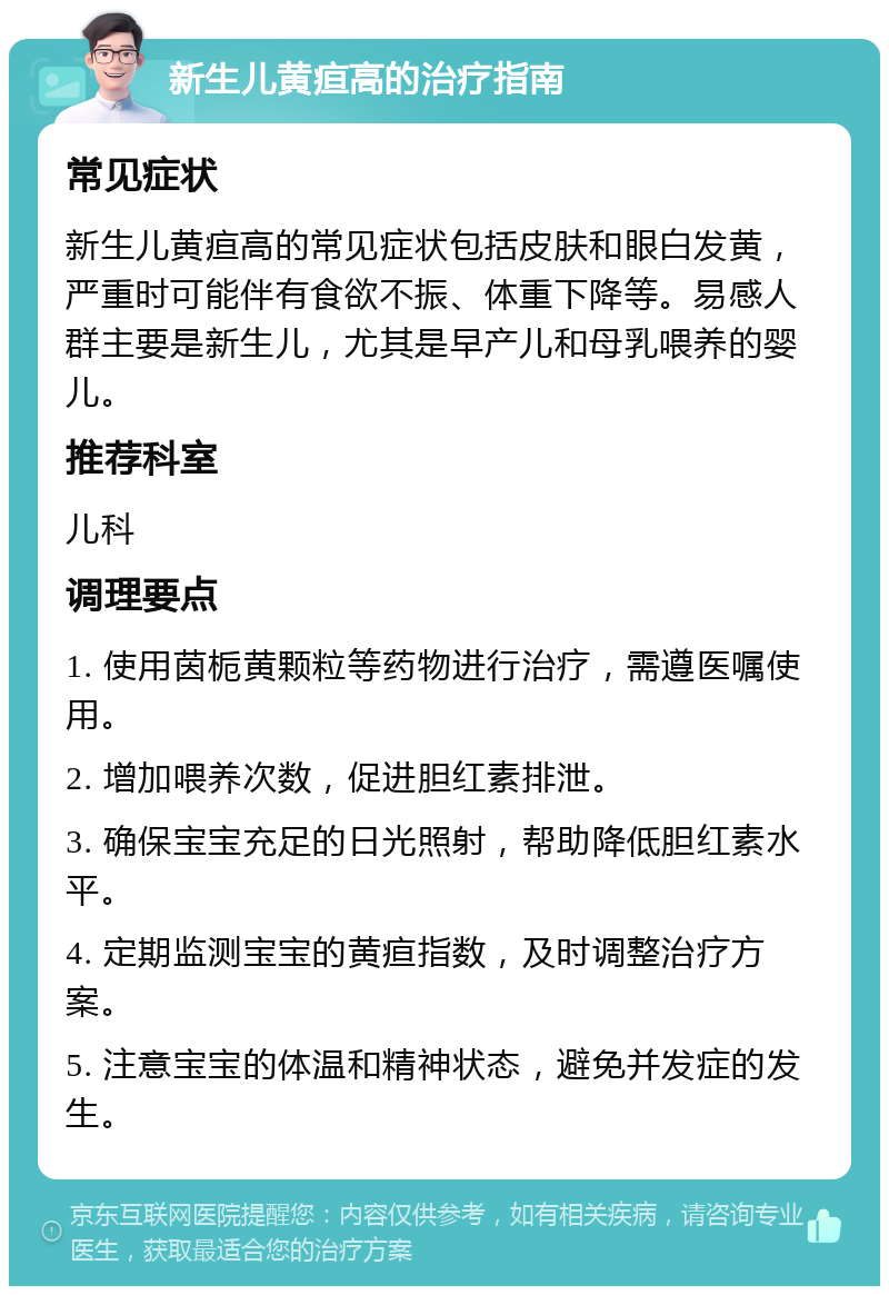 新生儿黄疸高的治疗指南 常见症状 新生儿黄疸高的常见症状包括皮肤和眼白发黄，严重时可能伴有食欲不振、体重下降等。易感人群主要是新生儿，尤其是早产儿和母乳喂养的婴儿。 推荐科室 儿科 调理要点 1. 使用茵栀黄颗粒等药物进行治疗，需遵医嘱使用。 2. 增加喂养次数，促进胆红素排泄。 3. 确保宝宝充足的日光照射，帮助降低胆红素水平。 4. 定期监测宝宝的黄疸指数，及时调整治疗方案。 5. 注意宝宝的体温和精神状态，避免并发症的发生。