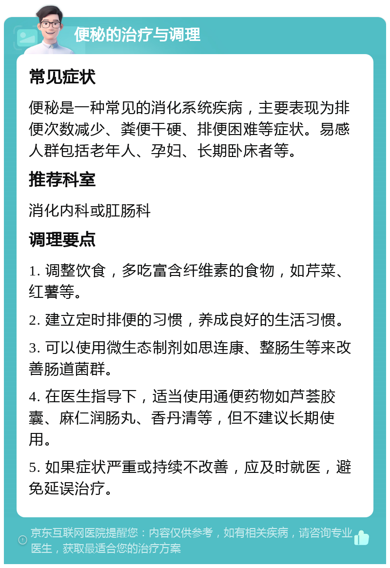 便秘的治疗与调理 常见症状 便秘是一种常见的消化系统疾病，主要表现为排便次数减少、粪便干硬、排便困难等症状。易感人群包括老年人、孕妇、长期卧床者等。 推荐科室 消化内科或肛肠科 调理要点 1. 调整饮食，多吃富含纤维素的食物，如芹菜、红薯等。 2. 建立定时排便的习惯，养成良好的生活习惯。 3. 可以使用微生态制剂如思连康、整肠生等来改善肠道菌群。 4. 在医生指导下，适当使用通便药物如芦荟胶囊、麻仁润肠丸、香丹清等，但不建议长期使用。 5. 如果症状严重或持续不改善，应及时就医，避免延误治疗。