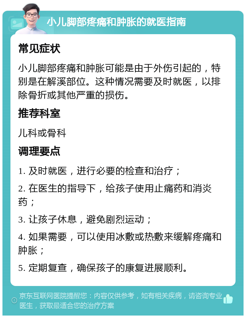 小儿脚部疼痛和肿胀的就医指南 常见症状 小儿脚部疼痛和肿胀可能是由于外伤引起的，特别是在解溪部位。这种情况需要及时就医，以排除骨折或其他严重的损伤。 推荐科室 儿科或骨科 调理要点 1. 及时就医，进行必要的检查和治疗； 2. 在医生的指导下，给孩子使用止痛药和消炎药； 3. 让孩子休息，避免剧烈运动； 4. 如果需要，可以使用冰敷或热敷来缓解疼痛和肿胀； 5. 定期复查，确保孩子的康复进展顺利。