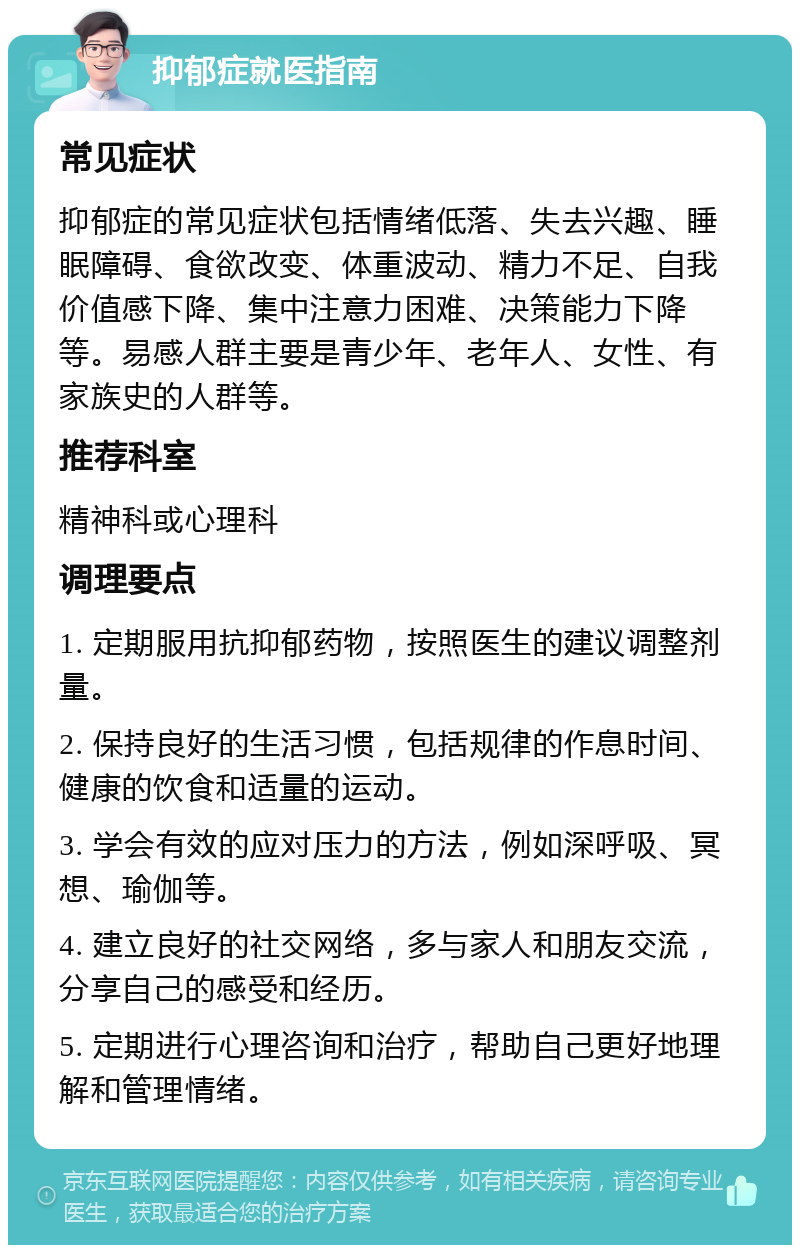 抑郁症就医指南 常见症状 抑郁症的常见症状包括情绪低落、失去兴趣、睡眠障碍、食欲改变、体重波动、精力不足、自我价值感下降、集中注意力困难、决策能力下降等。易感人群主要是青少年、老年人、女性、有家族史的人群等。 推荐科室 精神科或心理科 调理要点 1. 定期服用抗抑郁药物，按照医生的建议调整剂量。 2. 保持良好的生活习惯，包括规律的作息时间、健康的饮食和适量的运动。 3. 学会有效的应对压力的方法，例如深呼吸、冥想、瑜伽等。 4. 建立良好的社交网络，多与家人和朋友交流，分享自己的感受和经历。 5. 定期进行心理咨询和治疗，帮助自己更好地理解和管理情绪。