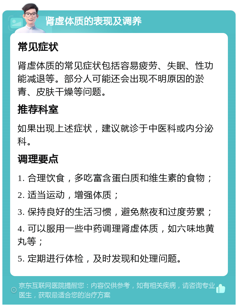 肾虚体质的表现及调养 常见症状 肾虚体质的常见症状包括容易疲劳、失眠、性功能减退等。部分人可能还会出现不明原因的淤青、皮肤干燥等问题。 推荐科室 如果出现上述症状，建议就诊于中医科或内分泌科。 调理要点 1. 合理饮食，多吃富含蛋白质和维生素的食物； 2. 适当运动，增强体质； 3. 保持良好的生活习惯，避免熬夜和过度劳累； 4. 可以服用一些中药调理肾虚体质，如六味地黄丸等； 5. 定期进行体检，及时发现和处理问题。