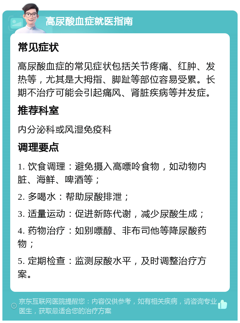 高尿酸血症就医指南 常见症状 高尿酸血症的常见症状包括关节疼痛、红肿、发热等，尤其是大拇指、脚趾等部位容易受累。长期不治疗可能会引起痛风、肾脏疾病等并发症。 推荐科室 内分泌科或风湿免疫科 调理要点 1. 饮食调理：避免摄入高嘌呤食物，如动物内脏、海鲜、啤酒等； 2. 多喝水：帮助尿酸排泄； 3. 适量运动：促进新陈代谢，减少尿酸生成； 4. 药物治疗：如别嘌醇、非布司他等降尿酸药物； 5. 定期检查：监测尿酸水平，及时调整治疗方案。