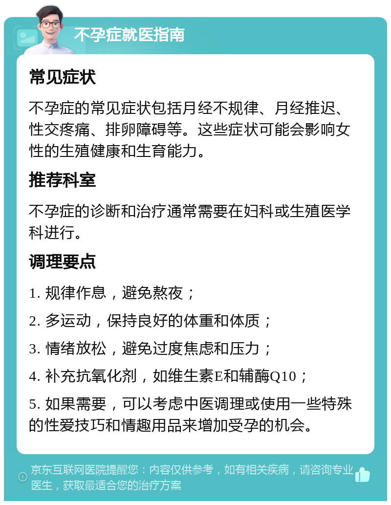 不孕症就医指南 常见症状 不孕症的常见症状包括月经不规律、月经推迟、性交疼痛、排卵障碍等。这些症状可能会影响女性的生殖健康和生育能力。 推荐科室 不孕症的诊断和治疗通常需要在妇科或生殖医学科进行。 调理要点 1. 规律作息，避免熬夜； 2. 多运动，保持良好的体重和体质； 3. 情绪放松，避免过度焦虑和压力； 4. 补充抗氧化剂，如维生素E和辅酶Q10； 5. 如果需要，可以考虑中医调理或使用一些特殊的性爱技巧和情趣用品来增加受孕的机会。