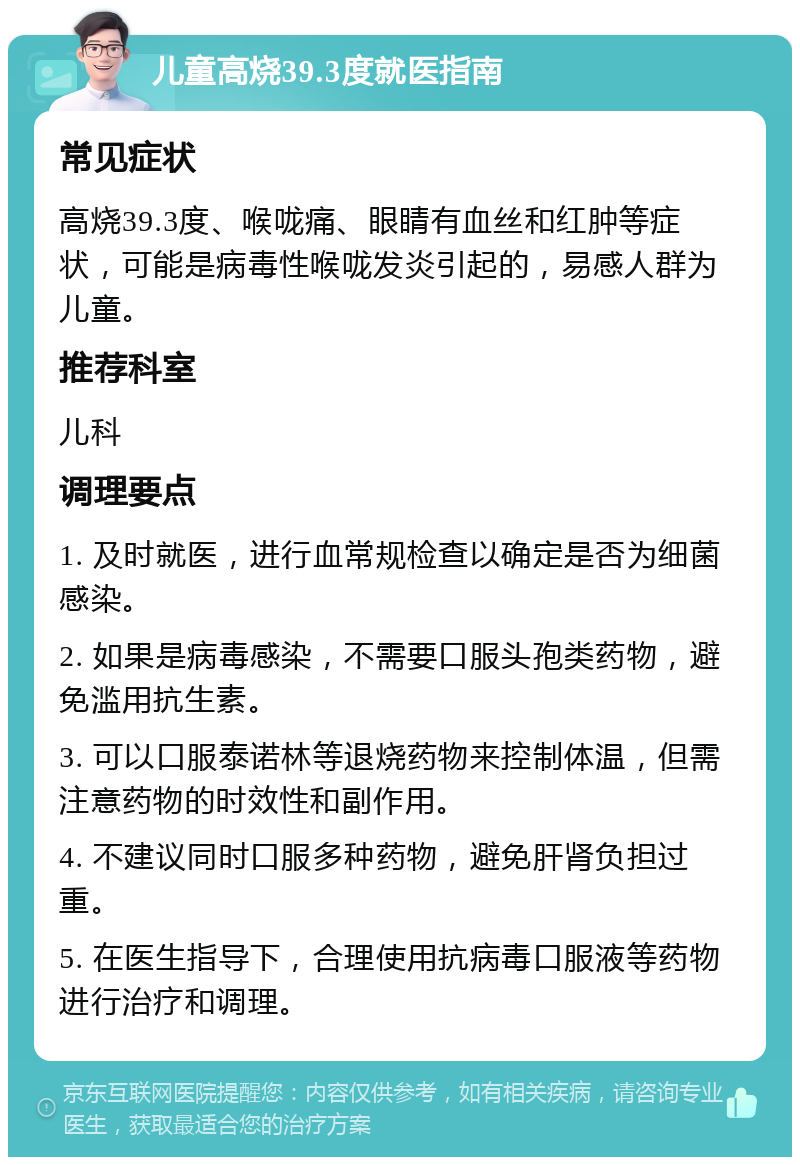 儿童高烧39.3度就医指南 常见症状 高烧39.3度、喉咙痛、眼睛有血丝和红肿等症状，可能是病毒性喉咙发炎引起的，易感人群为儿童。 推荐科室 儿科 调理要点 1. 及时就医，进行血常规检查以确定是否为细菌感染。 2. 如果是病毒感染，不需要口服头孢类药物，避免滥用抗生素。 3. 可以口服泰诺林等退烧药物来控制体温，但需注意药物的时效性和副作用。 4. 不建议同时口服多种药物，避免肝肾负担过重。 5. 在医生指导下，合理使用抗病毒口服液等药物进行治疗和调理。