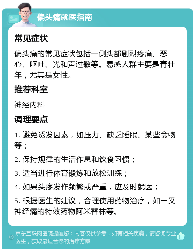 偏头痛就医指南 常见症状 偏头痛的常见症状包括一侧头部剧烈疼痛、恶心、呕吐、光和声过敏等。易感人群主要是青壮年，尤其是女性。 推荐科室 神经内科 调理要点 1. 避免诱发因素，如压力、缺乏睡眠、某些食物等； 2. 保持规律的生活作息和饮食习惯； 3. 适当进行体育锻炼和放松训练； 4. 如果头疼发作频繁或严重，应及时就医； 5. 根据医生的建议，合理使用药物治疗，如三叉神经痛的特效药物阿米替林等。