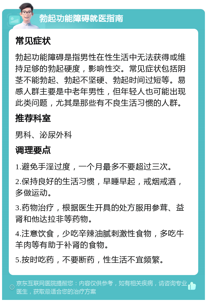 勃起功能障碍就医指南 常见症状 勃起功能障碍是指男性在性生活中无法获得或维持足够的勃起硬度，影响性交。常见症状包括阴茎不能勃起、勃起不坚硬、勃起时间过短等。易感人群主要是中老年男性，但年轻人也可能出现此类问题，尤其是那些有不良生活习惯的人群。 推荐科室 男科、泌尿外科 调理要点 1.避免手淫过度，一个月最多不要超过三次。 2.保持良好的生活习惯，早睡早起，戒烟戒酒，多做运动。 3.药物治疗，根据医生开具的处方服用参茸、益肾和他达拉非等药物。 4.注意饮食，少吃辛辣油腻刺激性食物，多吃牛羊肉等有助于补肾的食物。 5.按时吃药，不要断药，性生活不宜频繁。