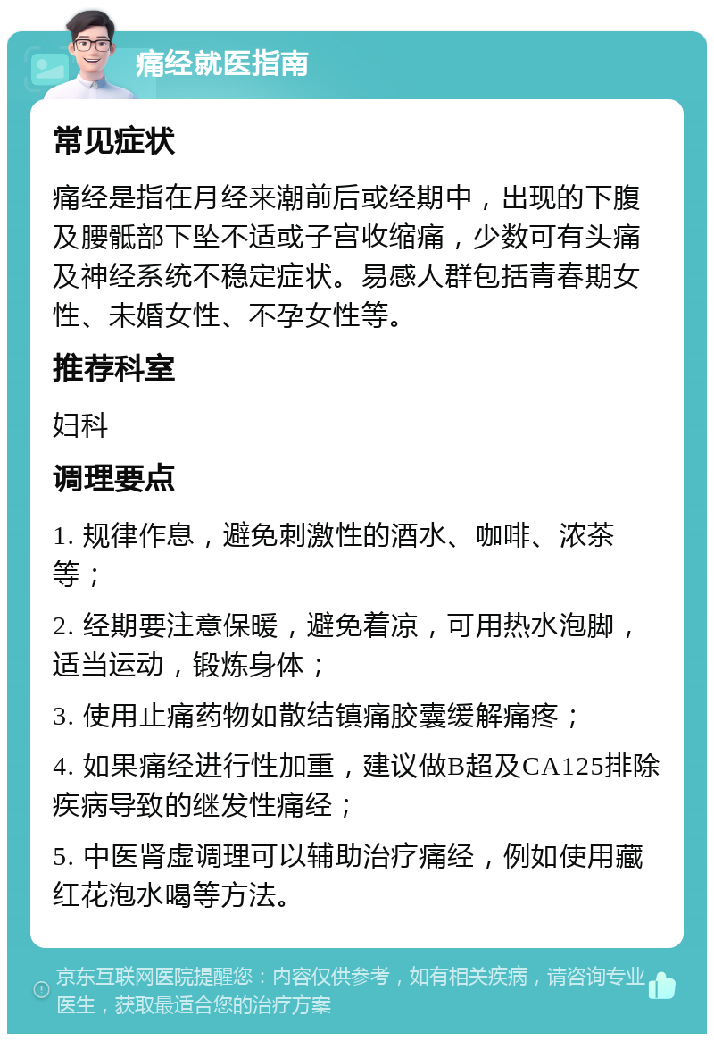 痛经就医指南 常见症状 痛经是指在月经来潮前后或经期中，出现的下腹及腰骶部下坠不适或子宫收缩痛，少数可有头痛及神经系统不稳定症状。易感人群包括青春期女性、未婚女性、不孕女性等。 推荐科室 妇科 调理要点 1. 规律作息，避免刺激性的酒水、咖啡、浓茶等； 2. 经期要注意保暖，避免着凉，可用热水泡脚，适当运动，锻炼身体； 3. 使用止痛药物如散结镇痛胶囊缓解痛疼； 4. 如果痛经进行性加重，建议做B超及CA125排除疾病导致的继发性痛经； 5. 中医肾虚调理可以辅助治疗痛经，例如使用藏红花泡水喝等方法。