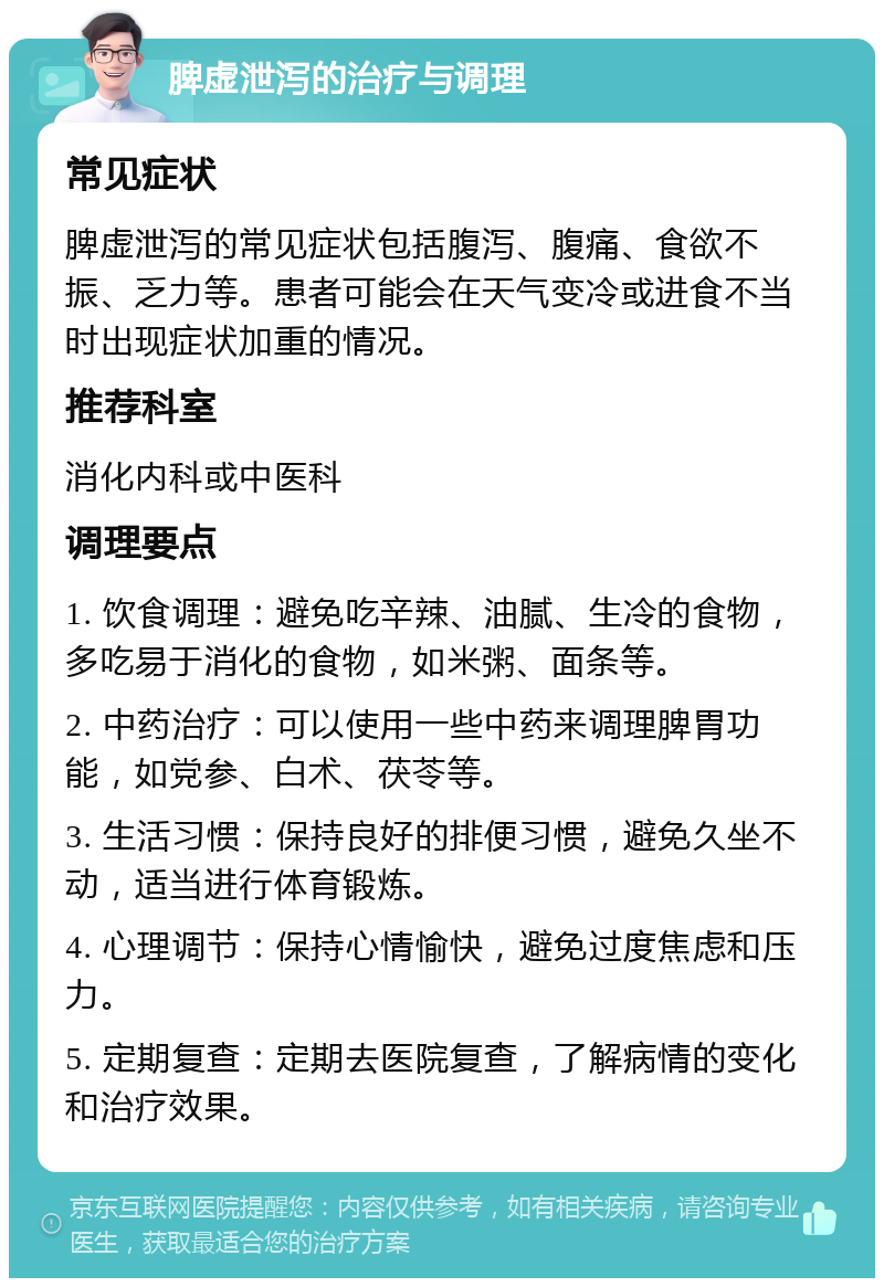 脾虚泄泻的治疗与调理 常见症状 脾虚泄泻的常见症状包括腹泻、腹痛、食欲不振、乏力等。患者可能会在天气变冷或进食不当时出现症状加重的情况。 推荐科室 消化内科或中医科 调理要点 1. 饮食调理：避免吃辛辣、油腻、生冷的食物，多吃易于消化的食物，如米粥、面条等。 2. 中药治疗：可以使用一些中药来调理脾胃功能，如党参、白术、茯苓等。 3. 生活习惯：保持良好的排便习惯，避免久坐不动，适当进行体育锻炼。 4. 心理调节：保持心情愉快，避免过度焦虑和压力。 5. 定期复查：定期去医院复查，了解病情的变化和治疗效果。