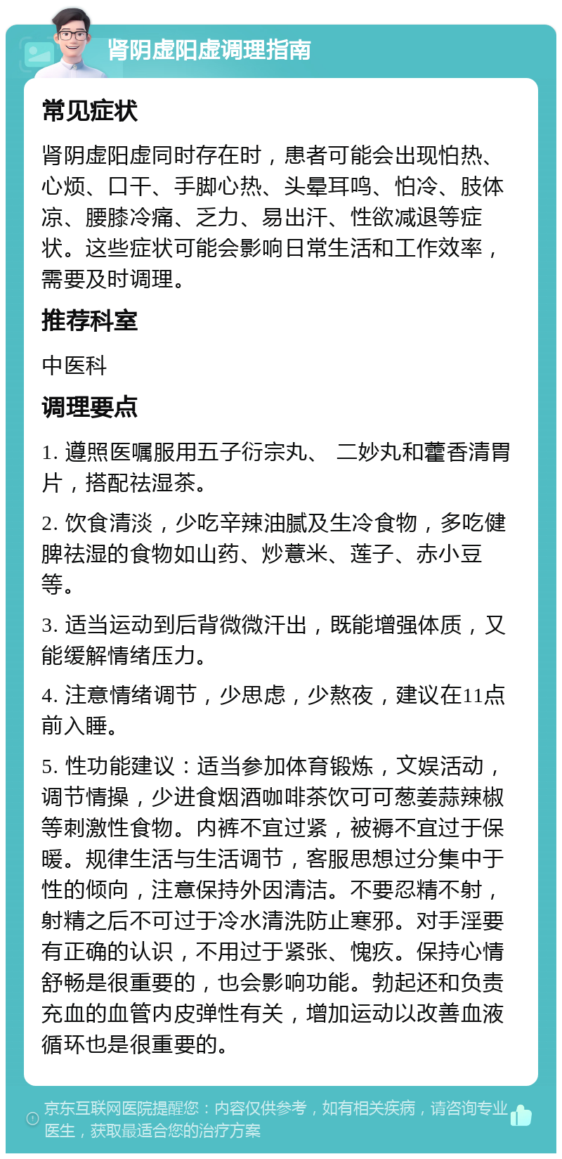 肾阴虚阳虚调理指南 常见症状 肾阴虚阳虚同时存在时，患者可能会出现怕热、心烦、口干、手脚心热、头晕耳鸣、怕冷、肢体凉、腰膝冷痛、乏力、易出汗、性欲减退等症状。这些症状可能会影响日常生活和工作效率，需要及时调理。 推荐科室 中医科 调理要点 1. 遵照医嘱服用五子衍宗丸、 二妙丸和藿香清胃片，搭配祛湿茶。 2. 饮食清淡，少吃辛辣油腻及生冷食物，多吃健脾祛湿的食物如山药、炒薏米、莲子、赤小豆等。 3. 适当运动到后背微微汗出，既能增强体质，又能缓解情绪压力。 4. 注意情绪调节，少思虑，少熬夜，建议在11点前入睡。 5. 性功能建议：适当参加体育锻炼，文娱活动，调节情操，少进食烟酒咖啡茶饮可可葱姜蒜辣椒等刺激性食物。内裤不宜过紧，被褥不宜过于保暖。规律生活与生活调节，客服思想过分集中于性的倾向，注意保持外因清洁。不要忍精不射，射精之后不可过于冷水清洗防止寒邪。对手淫要有正确的认识，不用过于紧张、愧疚。保持心情舒畅是很重要的，也会影响功能。勃起还和负责充血的血管内皮弹性有关，增加运动以改善血液循环也是很重要的。