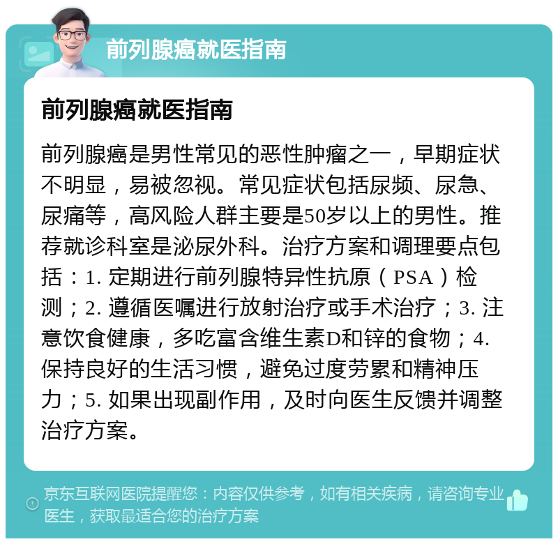 前列腺癌就医指南 前列腺癌就医指南 前列腺癌是男性常见的恶性肿瘤之一，早期症状不明显，易被忽视。常见症状包括尿频、尿急、尿痛等，高风险人群主要是50岁以上的男性。推荐就诊科室是泌尿外科。治疗方案和调理要点包括：1. 定期进行前列腺特异性抗原（PSA）检测；2. 遵循医嘱进行放射治疗或手术治疗；3. 注意饮食健康，多吃富含维生素D和锌的食物；4. 保持良好的生活习惯，避免过度劳累和精神压力；5. 如果出现副作用，及时向医生反馈并调整治疗方案。