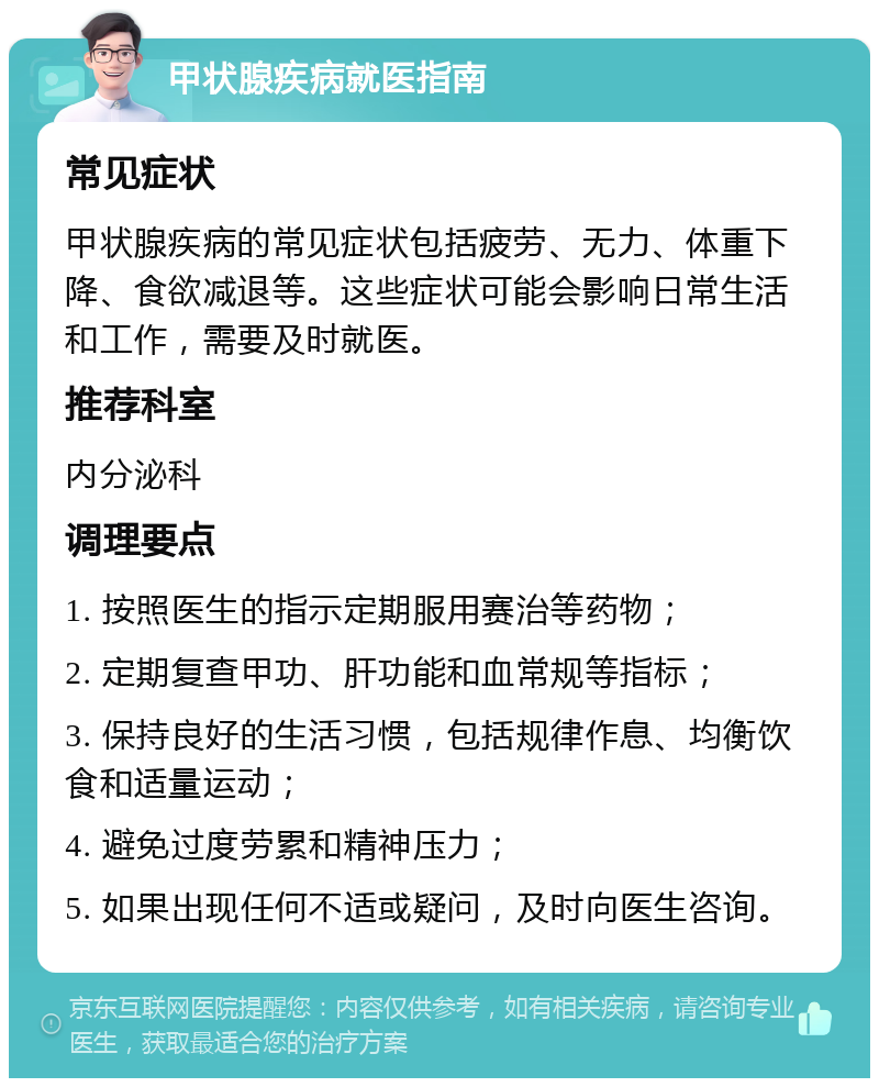 甲状腺疾病就医指南 常见症状 甲状腺疾病的常见症状包括疲劳、无力、体重下降、食欲减退等。这些症状可能会影响日常生活和工作，需要及时就医。 推荐科室 内分泌科 调理要点 1. 按照医生的指示定期服用赛治等药物； 2. 定期复查甲功、肝功能和血常规等指标； 3. 保持良好的生活习惯，包括规律作息、均衡饮食和适量运动； 4. 避免过度劳累和精神压力； 5. 如果出现任何不适或疑问，及时向医生咨询。