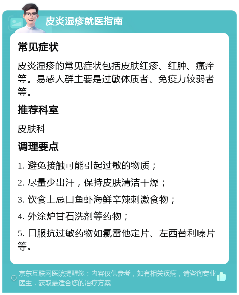 皮炎湿疹就医指南 常见症状 皮炎湿疹的常见症状包括皮肤红疹、红肿、瘙痒等。易感人群主要是过敏体质者、免疫力较弱者等。 推荐科室 皮肤科 调理要点 1. 避免接触可能引起过敏的物质； 2. 尽量少出汗，保持皮肤清洁干燥； 3. 饮食上忌口鱼虾海鲜辛辣刺激食物； 4. 外涂炉甘石洗剂等药物； 5. 口服抗过敏药物如氯雷他定片、左西替利嗪片等。