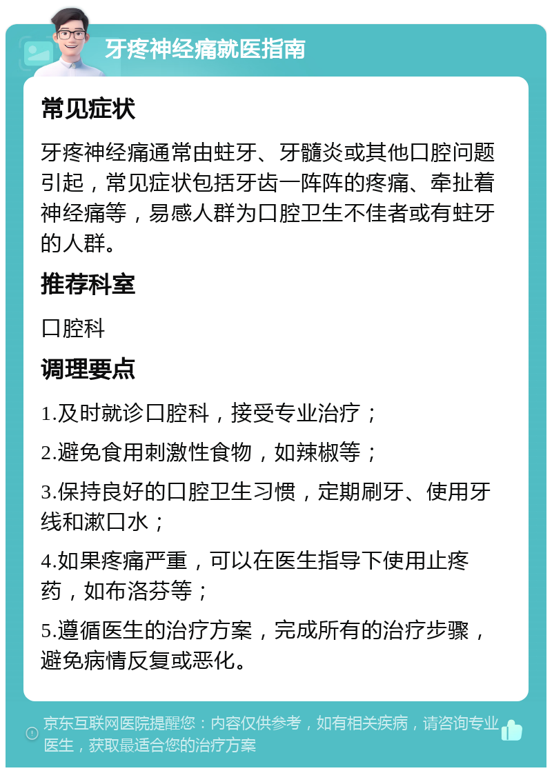 牙疼神经痛就医指南 常见症状 牙疼神经痛通常由蛀牙、牙髓炎或其他口腔问题引起，常见症状包括牙齿一阵阵的疼痛、牵扯着神经痛等，易感人群为口腔卫生不佳者或有蛀牙的人群。 推荐科室 口腔科 调理要点 1.及时就诊口腔科，接受专业治疗； 2.避免食用刺激性食物，如辣椒等； 3.保持良好的口腔卫生习惯，定期刷牙、使用牙线和漱口水； 4.如果疼痛严重，可以在医生指导下使用止疼药，如布洛芬等； 5.遵循医生的治疗方案，完成所有的治疗步骤，避免病情反复或恶化。