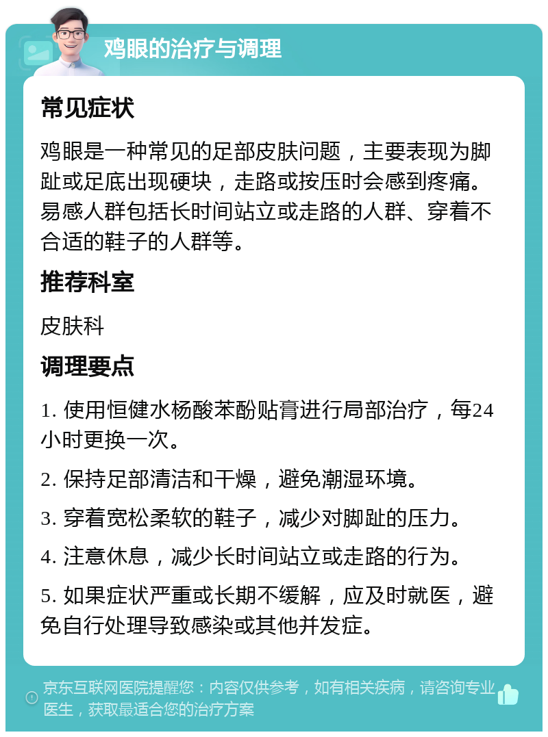 鸡眼的治疗与调理 常见症状 鸡眼是一种常见的足部皮肤问题，主要表现为脚趾或足底出现硬块，走路或按压时会感到疼痛。易感人群包括长时间站立或走路的人群、穿着不合适的鞋子的人群等。 推荐科室 皮肤科 调理要点 1. 使用恒健水杨酸苯酚贴膏进行局部治疗，每24小时更换一次。 2. 保持足部清洁和干燥，避免潮湿环境。 3. 穿着宽松柔软的鞋子，减少对脚趾的压力。 4. 注意休息，减少长时间站立或走路的行为。 5. 如果症状严重或长期不缓解，应及时就医，避免自行处理导致感染或其他并发症。