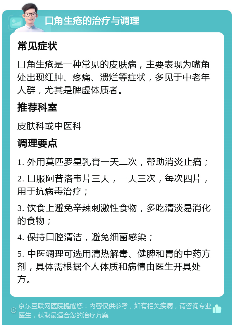 口角生疮的治疗与调理 常见症状 口角生疮是一种常见的皮肤病，主要表现为嘴角处出现红肿、疼痛、溃烂等症状，多见于中老年人群，尤其是脾虚体质者。 推荐科室 皮肤科或中医科 调理要点 1. 外用莫匹罗星乳膏一天二次，帮助消炎止痛； 2. 口服阿昔洛韦片三天，一天三次，每次四片，用于抗病毒治疗； 3. 饮食上避免辛辣刺激性食物，多吃清淡易消化的食物； 4. 保持口腔清洁，避免细菌感染； 5. 中医调理可选用清热解毒、健脾和胃的中药方剂，具体需根据个人体质和病情由医生开具处方。