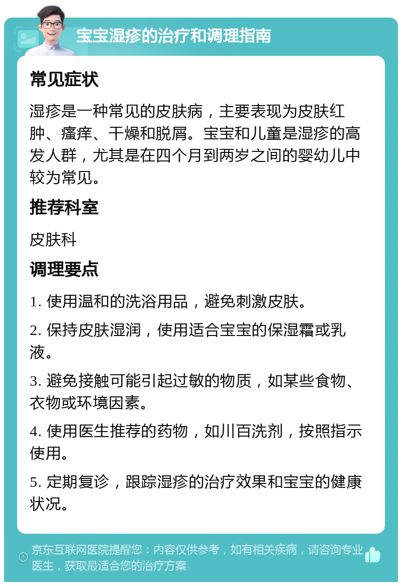 宝宝湿疹的治疗和调理指南 常见症状 湿疹是一种常见的皮肤病，主要表现为皮肤红肿、瘙痒、干燥和脱屑。宝宝和儿童是湿疹的高发人群，尤其是在四个月到两岁之间的婴幼儿中较为常见。 推荐科室 皮肤科 调理要点 1. 使用温和的洗浴用品，避免刺激皮肤。 2. 保持皮肤湿润，使用适合宝宝的保湿霜或乳液。 3. 避免接触可能引起过敏的物质，如某些食物、衣物或环境因素。 4. 使用医生推荐的药物，如川百洗剂，按照指示使用。 5. 定期复诊，跟踪湿疹的治疗效果和宝宝的健康状况。