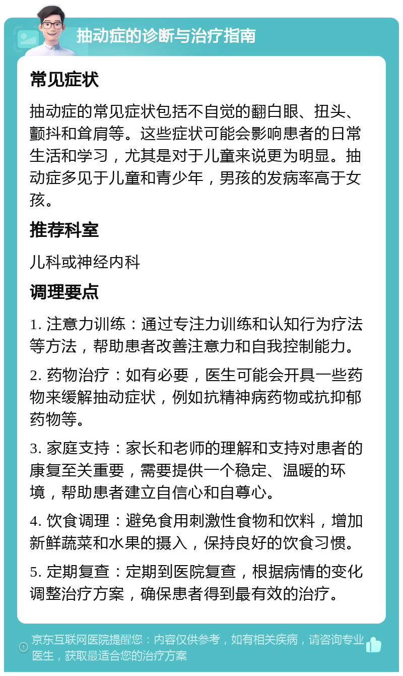 抽动症的诊断与治疗指南 常见症状 抽动症的常见症状包括不自觉的翻白眼、扭头、颤抖和耸肩等。这些症状可能会影响患者的日常生活和学习，尤其是对于儿童来说更为明显。抽动症多见于儿童和青少年，男孩的发病率高于女孩。 推荐科室 儿科或神经内科 调理要点 1. 注意力训练：通过专注力训练和认知行为疗法等方法，帮助患者改善注意力和自我控制能力。 2. 药物治疗：如有必要，医生可能会开具一些药物来缓解抽动症状，例如抗精神病药物或抗抑郁药物等。 3. 家庭支持：家长和老师的理解和支持对患者的康复至关重要，需要提供一个稳定、温暖的环境，帮助患者建立自信心和自尊心。 4. 饮食调理：避免食用刺激性食物和饮料，增加新鲜蔬菜和水果的摄入，保持良好的饮食习惯。 5. 定期复查：定期到医院复查，根据病情的变化调整治疗方案，确保患者得到最有效的治疗。