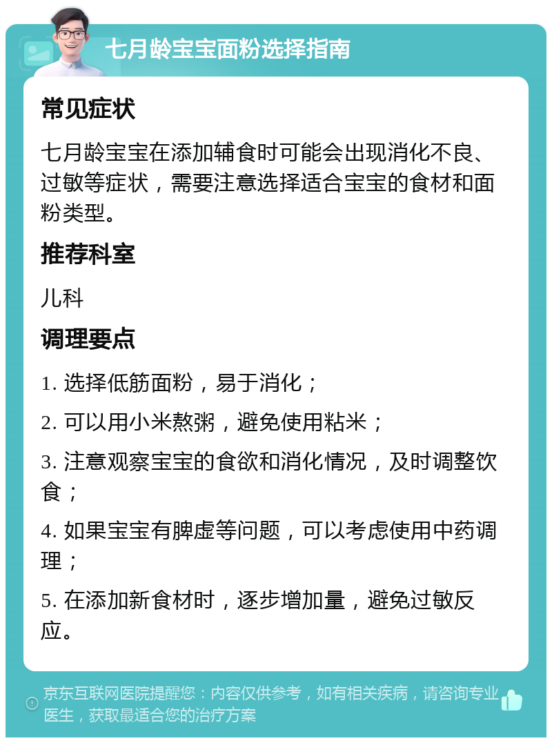 七月龄宝宝面粉选择指南 常见症状 七月龄宝宝在添加辅食时可能会出现消化不良、过敏等症状，需要注意选择适合宝宝的食材和面粉类型。 推荐科室 儿科 调理要点 1. 选择低筋面粉，易于消化； 2. 可以用小米熬粥，避免使用粘米； 3. 注意观察宝宝的食欲和消化情况，及时调整饮食； 4. 如果宝宝有脾虚等问题，可以考虑使用中药调理； 5. 在添加新食材时，逐步增加量，避免过敏反应。