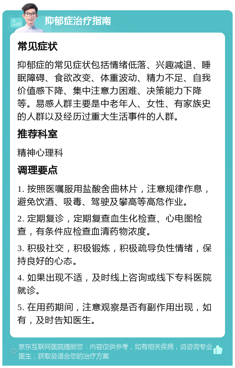 抑郁症治疗指南 常见症状 抑郁症的常见症状包括情绪低落、兴趣减退、睡眠障碍、食欲改变、体重波动、精力不足、自我价值感下降、集中注意力困难、决策能力下降等。易感人群主要是中老年人、女性、有家族史的人群以及经历过重大生活事件的人群。 推荐科室 精神心理科 调理要点 1. 按照医嘱服用盐酸舍曲林片，注意规律作息，避免饮酒、吸毒、驾驶及攀高等高危作业。 2. 定期复诊，定期复查血生化检查、心电图检查，有条件应检查血清药物浓度。 3. 积极社交，积极锻炼，积极疏导负性情绪，保持良好的心态。 4. 如果出现不适，及时线上咨询或线下专科医院就诊。 5. 在用药期间，注意观察是否有副作用出现，如有，及时告知医生。