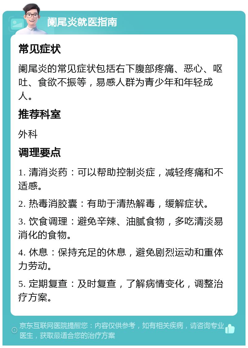 阑尾炎就医指南 常见症状 阑尾炎的常见症状包括右下腹部疼痛、恶心、呕吐、食欲不振等，易感人群为青少年和年轻成人。 推荐科室 外科 调理要点 1. 清消炎药：可以帮助控制炎症，减轻疼痛和不适感。 2. 热毒消胶囊：有助于清热解毒，缓解症状。 3. 饮食调理：避免辛辣、油腻食物，多吃清淡易消化的食物。 4. 休息：保持充足的休息，避免剧烈运动和重体力劳动。 5. 定期复查：及时复查，了解病情变化，调整治疗方案。