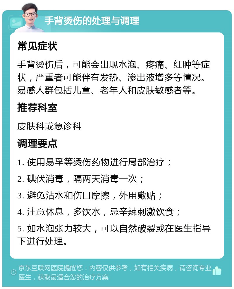 手背烫伤的处理与调理 常见症状 手背烫伤后，可能会出现水泡、疼痛、红肿等症状，严重者可能伴有发热、渗出液增多等情况。易感人群包括儿童、老年人和皮肤敏感者等。 推荐科室 皮肤科或急诊科 调理要点 1. 使用易孚等烫伤药物进行局部治疗； 2. 碘伏消毒，隔两天消毒一次； 3. 避免沾水和伤口摩擦，外用敷贴； 4. 注意休息，多饮水，忌辛辣刺激饮食； 5. 如水泡张力较大，可以自然破裂或在医生指导下进行处理。