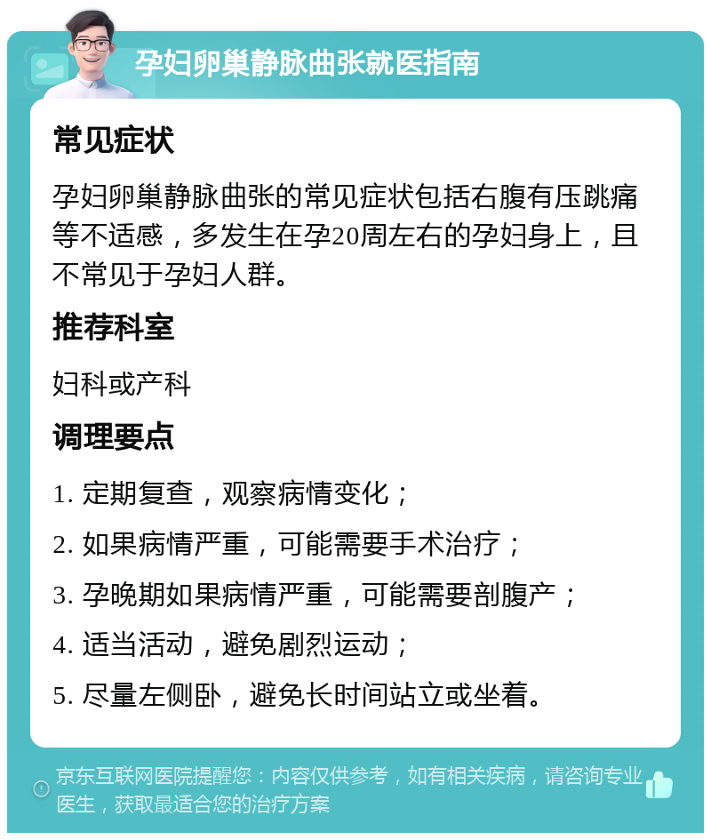 孕妇卵巢静脉曲张就医指南 常见症状 孕妇卵巢静脉曲张的常见症状包括右腹有压跳痛等不适感，多发生在孕20周左右的孕妇身上，且不常见于孕妇人群。 推荐科室 妇科或产科 调理要点 1. 定期复查，观察病情变化； 2. 如果病情严重，可能需要手术治疗； 3. 孕晚期如果病情严重，可能需要剖腹产； 4. 适当活动，避免剧烈运动； 5. 尽量左侧卧，避免长时间站立或坐着。