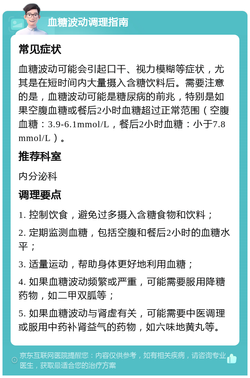 血糖波动调理指南 常见症状 血糖波动可能会引起口干、视力模糊等症状，尤其是在短时间内大量摄入含糖饮料后。需要注意的是，血糖波动可能是糖尿病的前兆，特别是如果空腹血糖或餐后2小时血糖超过正常范围（空腹血糖：3.9-6.1mmol/L，餐后2小时血糖：小于7.8mmol/L）。 推荐科室 内分泌科 调理要点 1. 控制饮食，避免过多摄入含糖食物和饮料； 2. 定期监测血糖，包括空腹和餐后2小时的血糖水平； 3. 适量运动，帮助身体更好地利用血糖； 4. 如果血糖波动频繁或严重，可能需要服用降糖药物，如二甲双胍等； 5. 如果血糖波动与肾虚有关，可能需要中医调理或服用中药补肾益气的药物，如六味地黄丸等。