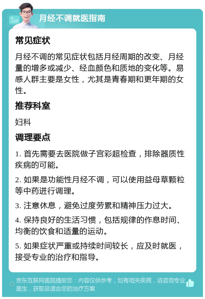 月经不调就医指南 常见症状 月经不调的常见症状包括月经周期的改变、月经量的增多或减少、经血颜色和质地的变化等。易感人群主要是女性，尤其是青春期和更年期的女性。 推荐科室 妇科 调理要点 1. 首先需要去医院做子宫彩超检查，排除器质性疾病的可能。 2. 如果是功能性月经不调，可以使用益母草颗粒等中药进行调理。 3. 注意休息，避免过度劳累和精神压力过大。 4. 保持良好的生活习惯，包括规律的作息时间、均衡的饮食和适量的运动。 5. 如果症状严重或持续时间较长，应及时就医，接受专业的治疗和指导。