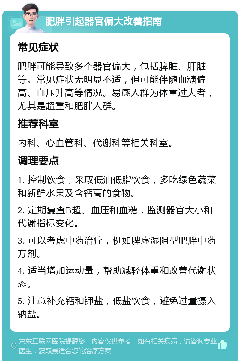 肥胖引起器官偏大改善指南 常见症状 肥胖可能导致多个器官偏大，包括脾脏、肝脏等。常见症状无明显不适，但可能伴随血糖偏高、血压升高等情况。易感人群为体重过大者，尤其是超重和肥胖人群。 推荐科室 内科、心血管科、代谢科等相关科室。 调理要点 1. 控制饮食，采取低油低脂饮食，多吃绿色蔬菜和新鲜水果及含钙高的食物。 2. 定期复查B超、血压和血糖，监测器官大小和代谢指标变化。 3. 可以考虑中药治疗，例如脾虚湿阻型肥胖中药方剂。 4. 适当增加运动量，帮助减轻体重和改善代谢状态。 5. 注意补充钙和钾盐，低盐饮食，避免过量摄入钠盐。