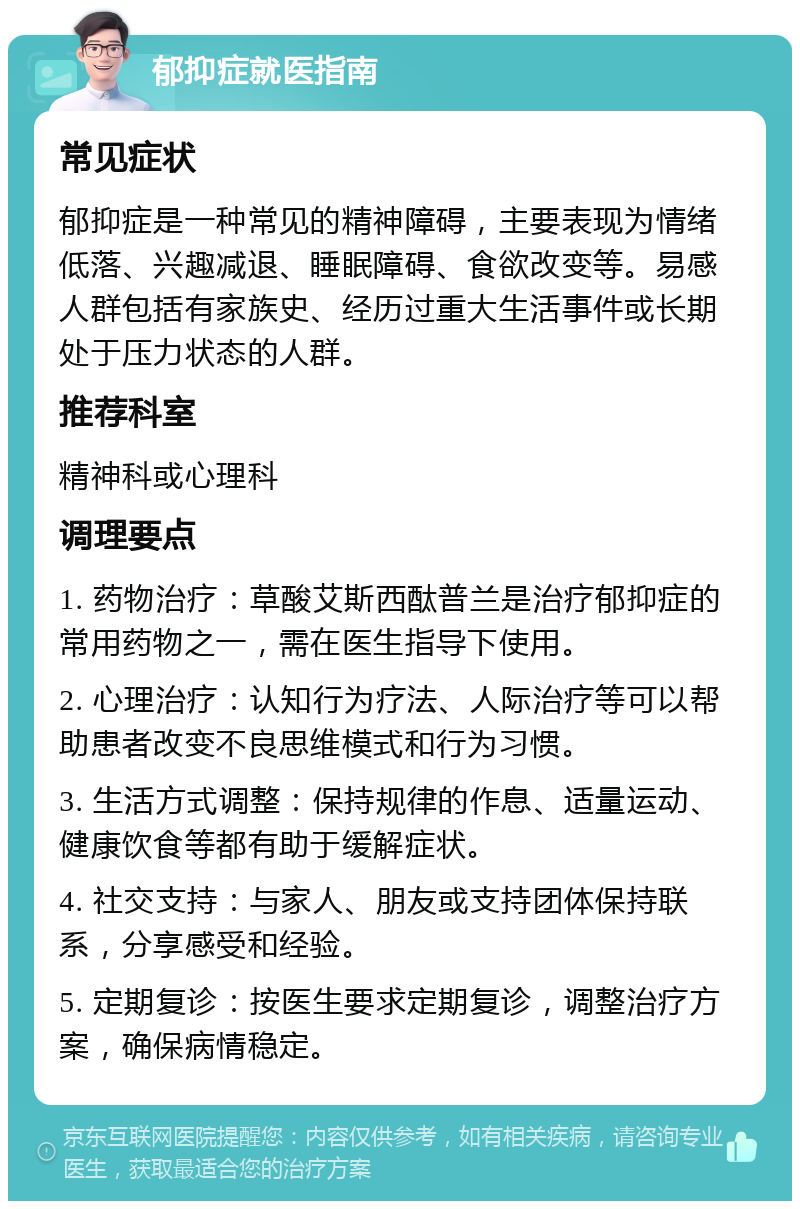 郁抑症就医指南 常见症状 郁抑症是一种常见的精神障碍，主要表现为情绪低落、兴趣减退、睡眠障碍、食欲改变等。易感人群包括有家族史、经历过重大生活事件或长期处于压力状态的人群。 推荐科室 精神科或心理科 调理要点 1. 药物治疗：草酸艾斯西酞普兰是治疗郁抑症的常用药物之一，需在医生指导下使用。 2. 心理治疗：认知行为疗法、人际治疗等可以帮助患者改变不良思维模式和行为习惯。 3. 生活方式调整：保持规律的作息、适量运动、健康饮食等都有助于缓解症状。 4. 社交支持：与家人、朋友或支持团体保持联系，分享感受和经验。 5. 定期复诊：按医生要求定期复诊，调整治疗方案，确保病情稳定。