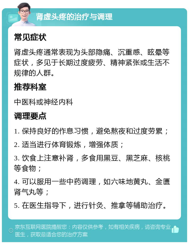 肾虚头疼的治疗与调理 常见症状 肾虚头疼通常表现为头部隐痛、沉重感、眩晕等症状，多见于长期过度疲劳、精神紧张或生活不规律的人群。 推荐科室 中医科或神经内科 调理要点 1. 保持良好的作息习惯，避免熬夜和过度劳累； 2. 适当进行体育锻炼，增强体质； 3. 饮食上注意补肾，多食用黑豆、黑芝麻、核桃等食物； 4. 可以服用一些中药调理，如六味地黄丸、金匮肾气丸等； 5. 在医生指导下，进行针灸、推拿等辅助治疗。